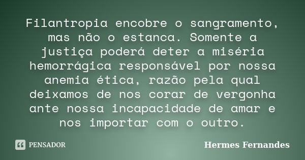 Filantropia encobre o sangramento, mas não o estanca. Somente a justiça poderá deter a miséria hemorrágica responsável por nossa anemia ética, razão pela qual d... Frase de Hermes Fernandes.