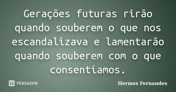 Gerações futuras rirão quando souberem o que nos escandalizava e lamentarão quando souberem com o que consentíamos.... Frase de Hermes Fernandes.