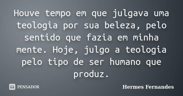 Houve tempo em que julgava uma teologia por sua beleza, pelo sentido que fazia em minha mente. Hoje, julgo a teologia pelo tipo de ser humano que produz.... Frase de Hermes Fernandes.