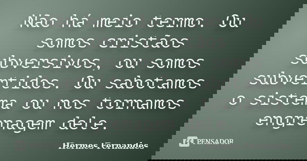 Não há meio termo. Ou somos cristãos subversivos, ou somos subvertidos. Ou sabotamos o sistema ou nos tornamos engrenagem dele.... Frase de Hermes Fernandes.