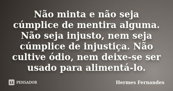 Não minta e não seja cúmplice de mentira alguma. Não seja injusto, nem seja cúmplice de injustiça. Não cultive ódio, nem deixe-se ser usado para alimentá-lo.... Frase de Hermes Fernandes.