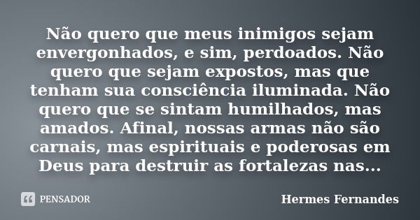 Não quero que meus inimigos sejam envergonhados, e sim, perdoados. Não quero que sejam expostos, mas que tenham sua consciência iluminada. Não quero que se sint... Frase de Hermes Fernandes.