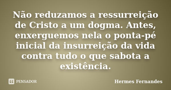 Não reduzamos a ressurreição de Cristo a um dogma. Antes, enxerguemos nela o ponta-pé inicial da insurreição da vida contra tudo o que sabota a existência.... Frase de Hermes Fernandes.