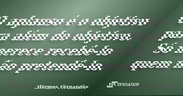 O aplauso é o objetivo para além do objetivo. Só merece recebê-lo quem não pretendê-lo.... Frase de Hermes Fernandes.