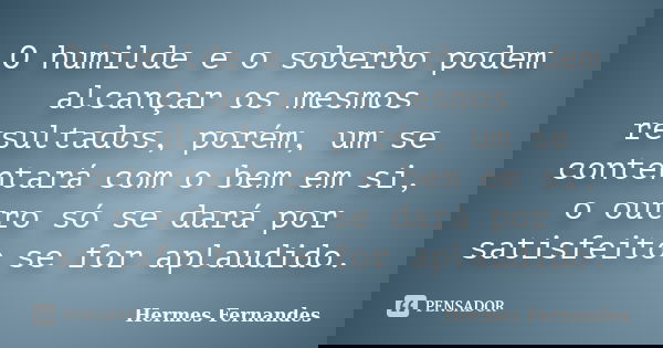 O humilde e o soberbo podem alcançar os mesmos resultados, porém, um se contentará com o bem em si, o outro só se dará por satisfeito se for aplaudido.... Frase de Hermes Fernandes.