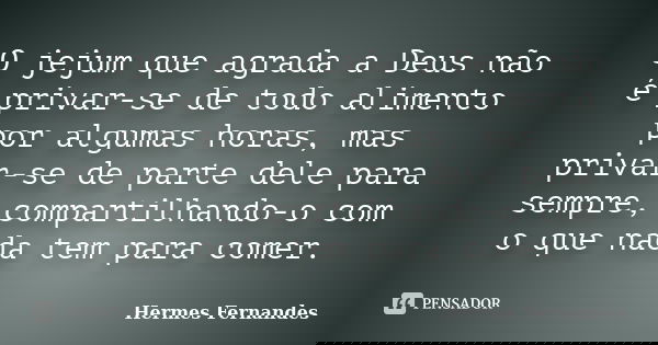 O jejum que agrada a Deus não é privar-se de todo alimento por algumas horas, mas privar-se de parte dele para sempre, compartilhando-o com o que nada tem para ... Frase de Hermes Fernandes.
