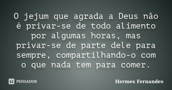 O jejum que agrada a Deus não é privar-se de todo alimento por algumas horas, mas privar-se de parte dele para sempre, compartilhando-o com o que nada tem para ... Frase de Hermes Fernandes.