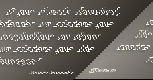 O que é mais louvável, defender um sistema que lhe prejudique ou depor contra um sistema que lhe favoreça?... Frase de Hermes Fernandes.