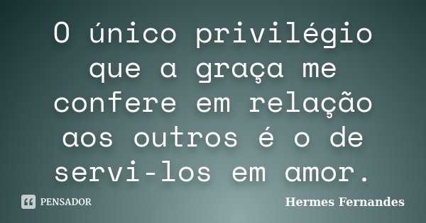 O único privilégio que a graça me confere em relação aos outros é o de servi-los em amor.... Frase de Hermes Fernandes.