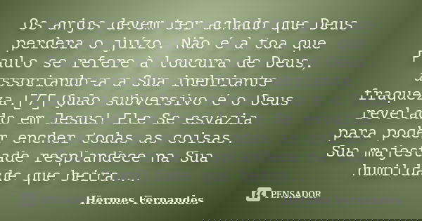 Os anjos devem ter achado que Deus perdera o juízo. Não é à toa que Paulo se refere à loucura de Deus, associando-a a Sua inebriante fraqueza.[7] Quão subversiv... Frase de Hermes Fernandes.