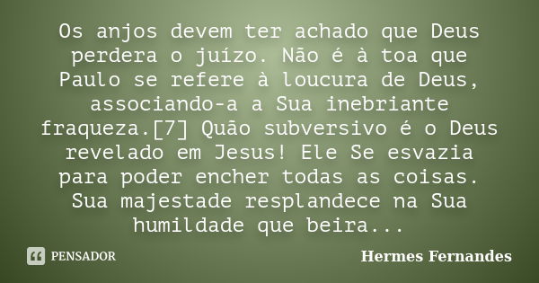 Os anjos devem ter achado que Deus perdera o juízo. Não é à toa que Paulo se refere à loucura de Deus, associando-a a Sua inebriante fraqueza.[7] Quão subversiv... Frase de Hermes Fernandes.