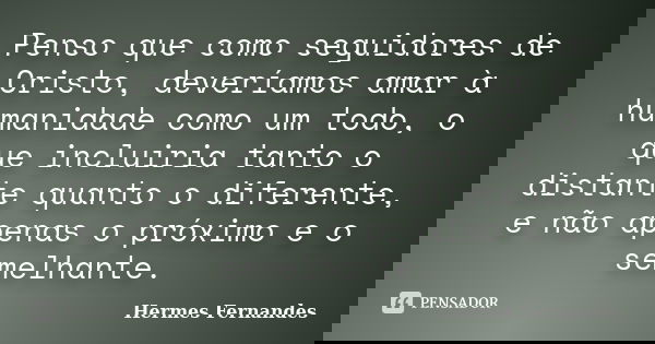 Penso que como seguidores de Cristo, deveríamos amar à humanidade como um todo, o que incluiria tanto o distante quanto o diferente, e não apenas o próximo e o ... Frase de Hermes Fernandes.