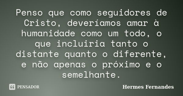 Penso que como seguidores de Cristo, deveríamos amar à humanidade como um todo, o que incluiria tanto o distante quanto o diferente, e não apenas o próximo e o ... Frase de Hermes Fernandes.