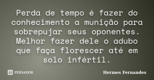 Perda de tempo é fazer do conhecimento a munição para sobrepujar seus oponentes. Melhor fazer dele o adubo que faça florescer até em solo infértil.... Frase de Hermes Fernandes.