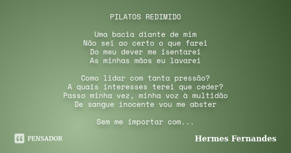 PILATOS REDIMIDO Uma bacia diante de mim Não sei ao certo o que farei Do meu dever me isentarei As minhas mãos eu lavarei Como lidar com tanta pressão? A quais ... Frase de Hermes Fernandes.