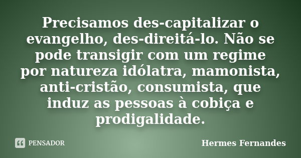 Precisamos des-capitalizar o evangelho, des-direitá-lo. Não se pode transigir com um regime por natureza idólatra, mamonista, anti-cristão, consumista, que indu... Frase de Hermes Fernandes.