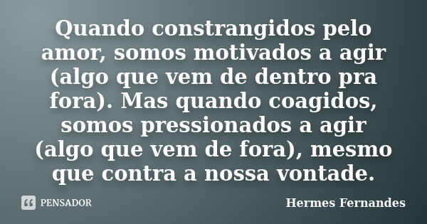 Quando constrangidos pelo amor, somos motivados a agir (algo que vem de dentro pra fora). Mas quando coagidos, somos pressionados a agir (algo que vem de fora),... Frase de Hermes Fernandes.