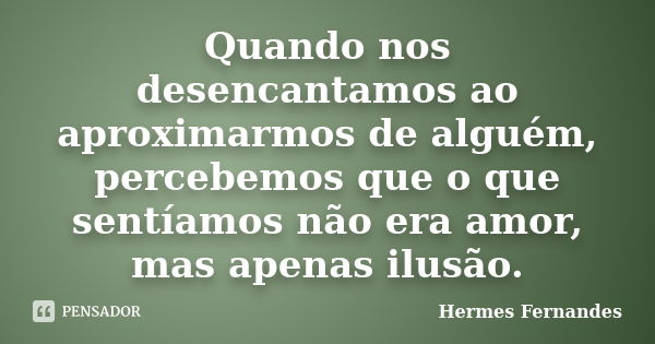 Quando nos desencantamos ao aproximarmos de alguém, percebemos que o que sentíamos não era amor, mas apenas ilusão.... Frase de Hermes Fernandes.