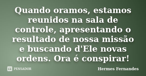 Quando oramos, estamos reunidos na sala de controle, apresentando o resultado de nossa missão e buscando d'Ele novas ordens. Ora é conspirar!... Frase de Hermes Fernandes.