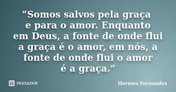 “Somos salvos pela graça e para o amor. Enquanto em Deus, a fonte de onde flui a graça é o amor, em nós, a fonte de onde flui o amor é a graça.”... Frase de Hermes Fernandes.