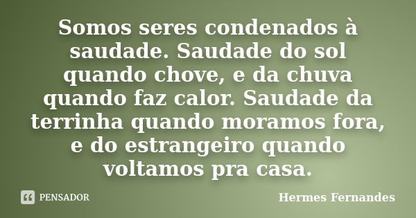 Somos seres condenados à saudade. Saudade do sol quando chove, e da chuva quando faz calor. Saudade da terrinha quando moramos fora, e do estrangeiro quando vol... Frase de Hermes Fernandes.