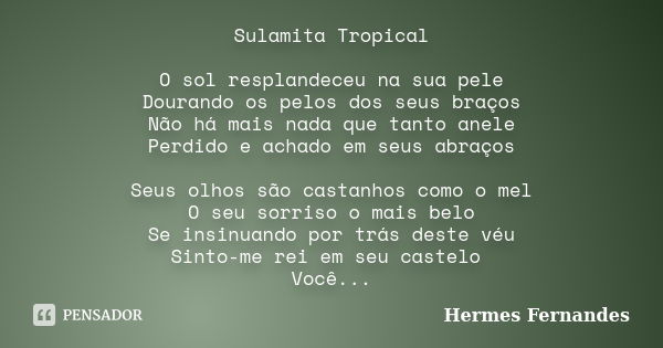 Sulamita Tropical O sol resplandeceu na sua pele Dourando os pelos dos seus braços Não há mais nada que tanto anele Perdido e achado em seus abraços Seus olhos ... Frase de Hermes Fernandes.