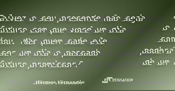 Talvez o seu presente não seja o futuro com que você um dia sonhou. Mas quem sabe ele poderá ser um dia o passado de um futuro promissor?... Frase de Hermes Fernandes.
