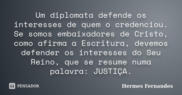 Um diplomata defende os interesses de quem o credenciou. Se somos embaixadores de Cristo, como afirma a Escritura, devemos defender os interesses do Seu Reino, ... Frase de Hermes Fernandes.