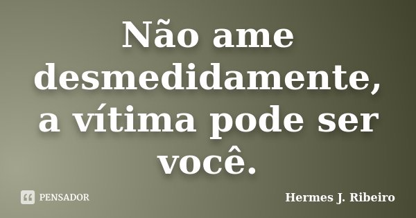Não ame desmedidamente, a vítima pode ser você.... Frase de Hermes J. Ribeiro.