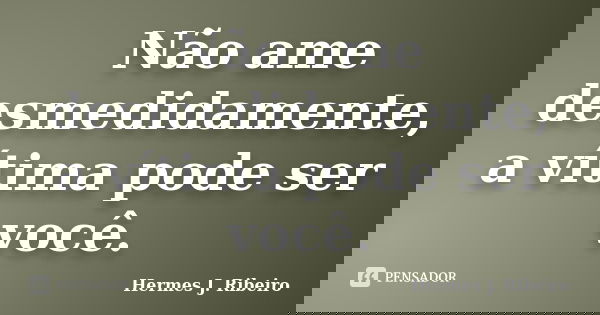 Não ame desmedidamente, a vítima pode ser você.... Frase de Hermes J. Ribeiro.