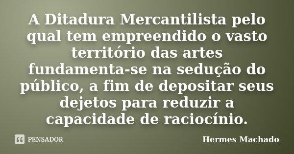 A Ditadura Mercantilista pelo qual tem empreendido o vasto território das artes fundamenta-se na sedução do público, a fim de depositar seus dejetos para reduzi... Frase de Hermes Machado.