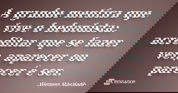 A grande mentira que vive o hedonista: acreditar que se fazer ver, aparecer ou parecer é ser.... Frase de Hermes Machado.