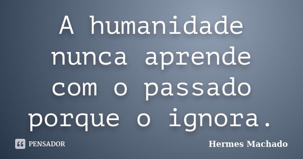 A humanidade nunca aprende com o passado porque o ignora.... Frase de Hermes Machado.