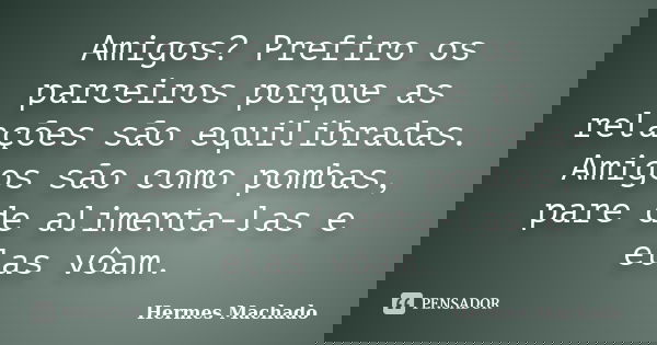 Amigos? Prefiro os parceiros porque as relações são equilibradas. Amigos são como pombas, pare de alimenta-las e elas vôam.... Frase de Hermes Machado.