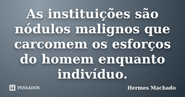 As instituições são nódulos malignos que carcomem os esforços do homem enquanto indivíduo.... Frase de Hermes Machado.