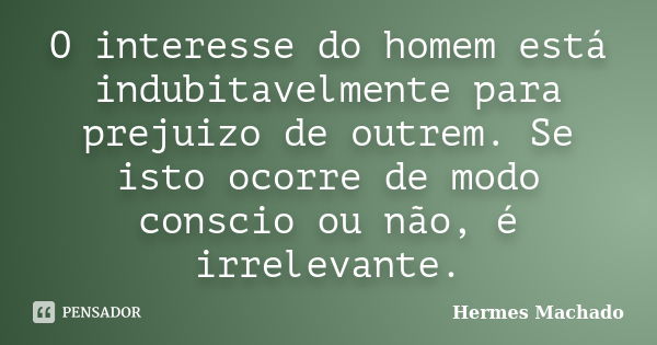 O interesse do homem está indubitavelmente para prejuizo de outrem. Se isto ocorre de modo conscio ou não, é irrelevante.... Frase de Hermes Machado.