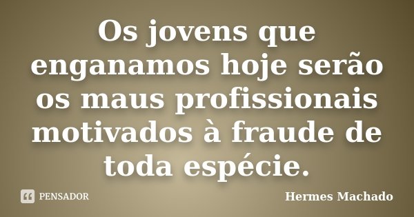 Os jovens que enganamos hoje serão os maus profissionais motivados à fraude de toda espécie.... Frase de Hermes Machado.