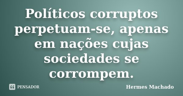 Políticos corruptos perpetuam-se, apenas em nações cujas sociedades se corrompem.... Frase de Hermes Machado.