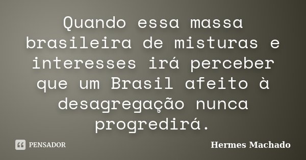 Quando essa massa brasileira de misturas e interesses irá perceber que um Brasil afeito à desagregação nunca progredirá.... Frase de Hermes Machado.