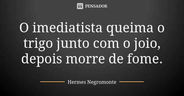 O imediatista queima o trigo junto com o joio, depois morre de fome.... Frase de Hermes Negromonte.