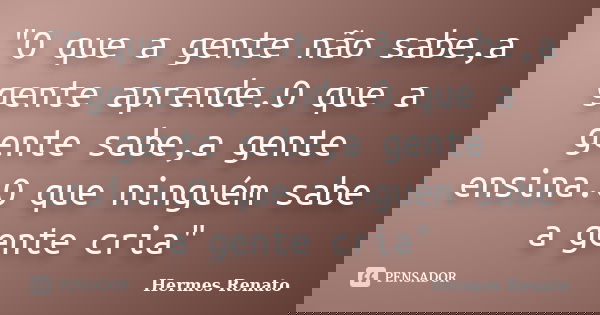 "O que a gente não sabe,a gente aprende.O que a gente sabe,a gente ensina.O que ninguém sabe a gente cria"... Frase de Hermes Renato.