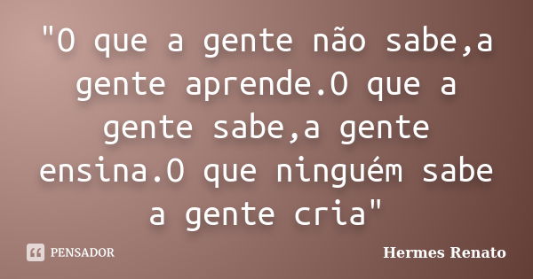 "O que a gente não sabe,a gente aprende.O que a gente sabe,a gente ensina.O que ninguém sabe a gente cria"... Frase de Hermes Renato.