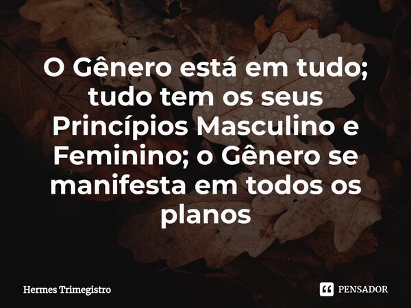 O Gênero está em tudo; tudo tem os seus Princípios Masculino e Feminino; o Gênero se manifesta em todos os planos... Frase de Hermes trimegistro.