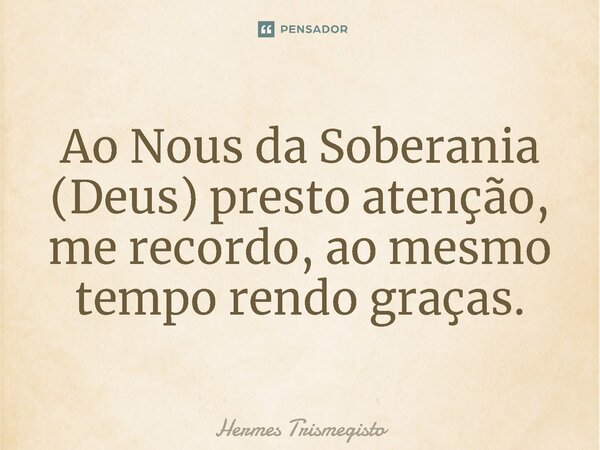 Ao Nous da Soberania (Deus) presto atenção, me recordo, ao mesmo tempo rendo graças.... Frase de Hermes Trismegisto.