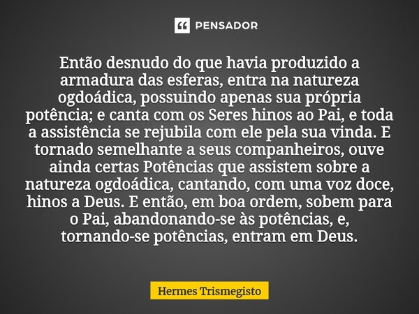 Então desnudo do que havia produzido a armadura das esferas, entra na natureza ogdoádica, possuindo apenas sua própria potência; e canta com os Seres hinos ao P... Frase de Hermes Trismegisto.