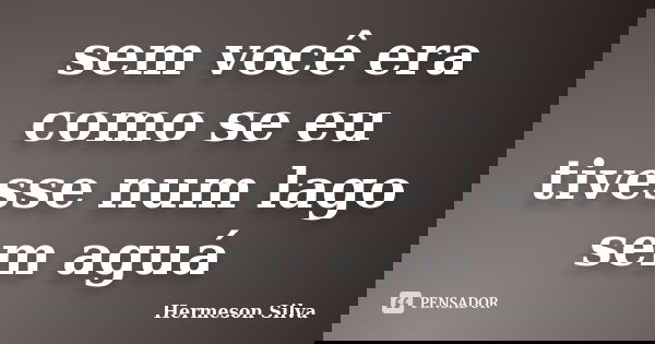sem você era como se eu tivesse num lago sem aguá... Frase de Hermeson Silva.