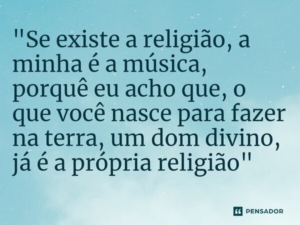 ⁠"Se existe a religião, a minha é a música, porquê eu acho que, o que você nasce para fazer na terra, um dom divino, já é a própria religião"... Frase de Hermeto Pascoal.