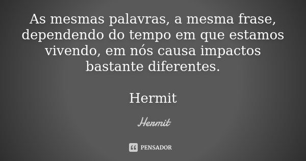As mesmas palavras, a mesma frase, dependendo do tempo em que estamos vivendo, em nós causa impactos bastante diferentes. Hermit... Frase de Hermit.