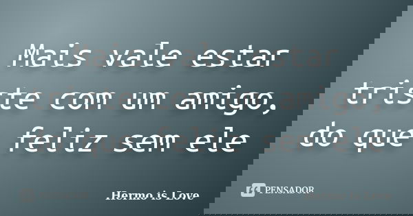Mais vale estar triste com um amigo, do que feliz sem ele... Frase de Hermo is Love.
