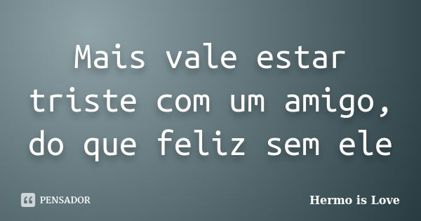 Mais vale estar triste com um amigo, do que feliz sem ele... Frase de Hermo is Love.